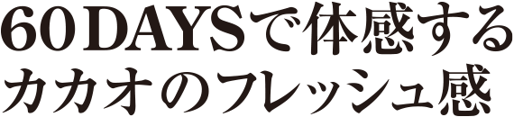 60DAYSで体感するカカオのフレッシュ感